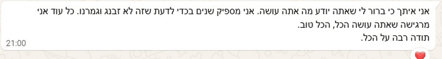 אני איתך כי שאתה יודע מה אתה עושה. אני מספיק שנים בכדי לדעת שזה לא זבנג וגמרנו. כל עוד אני מרגישה שאתה עושה הכל, הכל טוב. תודה רבה על הכל.